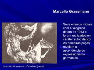 Marcello Grassmann


                                            Seus ensaios iniciais
                                            com a xilografia
                                            datam de 1943 e
                                            foram realizados em
                                            caráter autodidático.
                                            As primeiras peças
                                            revelam a
                                            ascendência do
                                            expressionismo
                                            germânico.

Marcello Grassmann: Cavaleiro (metal)
 