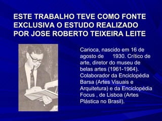 ESTE TRABALHO TEVE COMO FONTE
EXCLUSIVA O ESTUDO REALIZADO
POR JOSE ROBERTO TEIXEIRA LEITE

               Carioca, nascido em 16 de
               agosto de      1930. Crítico de
               arte, diretor do museu de
               belas artes (1961-1964).
               Colaborador da Enciclopédia
               Barsa (Artes Visuais e
               Arquitetura) e da Enciclopédia
               Focus , de Lisboa (Artes
               Plástica no Brasil).
 