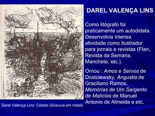 DAREL VALENÇA LINS

                                                Como litógrafo foi
                                                praticamente um autodidata.
                                                Desenvolvia intensa
                                                atividade como ilustrador
                                                para jornais e revistas (Flan,
                                                Revista da Semana,
                                                Manchete, etc.).
                                                Ornou : Amos e Servos de
                                                Dostoiewsky, Angustia de
                                                Graciliano Ramos,
                                                Memórias de Um Sargento
                                                de Malícias de Manuel
                                                Antonio de Almeida e etc.
Darel Valença Lins: Cidade (Gravura em metal)
 