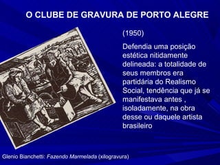 O CLUBE DE GRAVURA DE PORTO ALEGRE

                                               (1950)
                                               Defendia uma posição
                                               estética nitidamente
                                               delineada: a totalidade de
                                               seus membros era
                                               partidária do Realismo
                                               Social, tendência que já se
                                               manifestava antes ,
                                               isoladamente, na obra
                                               desse ou daquele artista
                                               brasileiro



Glenio Bianchetti: Fazendo Marmelada (xilogravura)
 