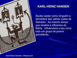 KARL-HEINZ HANSEN


                                 Soube captar como ninguém a
                                 atmosfera das velhas ruelas de
                                 Salvador . Ao mesmo tempo
                                 que recebia a influencia da
                                 Bahia , influenciava a seu turno
                                 todo um grupo de jovens
                                 gravadores.




Karl-Heinz Hansen: Xilogravura
 