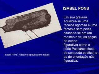 ISABEL PONS

                                          Em sua gravura
                                          equilibra-se uma
                                          técnica rigorosa e uma
                                          fantasia sem peias,
                                          situando-se em um
                                          mesmo nível as peças
                                          de cunho
                                          figurativo( como a
                                          série Passáros cheia
                                          de conteudo poetico) e
Isabel Pons: Pássaro (gravura em metal)
                                          as de orientação não
                                          figurativa.
 
