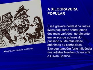 A XILOGRAVURA
                               POPULAR


                               Essa gravura nordestina ilustra
                               livros populares sobre temas
                               dos mais variados, geralmente
                               em versos de autores do
                               passado ou da atualidade,
                               anônimos ou conhecidos.
              pular anôn
                        ima.   Exerceu também forte influência
          a po
Xilogravur                     nos artistas Newton Cavalcanti
                               e Gilvan Samico.
 