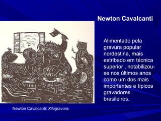 Newton Cavalcanti


                                   Alimentado pela
                                   gravura popular
                                   nordestina, mais
                                   estribado em técnica
                                   superior , notabilizou-
                                   se nos últimos anos
                                   como um dos mais
                                   importantes e típicos
                                   gravadores
                                   brasileiros.
Newton Cavalcanti: Xilogravura.
 