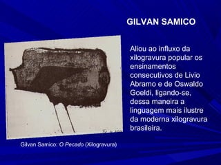 GILVAN SAMICO


                                        Aliou ao influxo da
                                        xilogravura popular os
                                        ensinamentos
                                        consecutivos de Livio
                                        Abramo e de Oswaldo
                                        Goeldi, ligando-se,
                                        dessa maneira a
                                        linguagem mais ilustre
                                        da moderna xilogravura
                                        brasileira.

Gilvan Samico: O Pecado (Xilogravura)
 