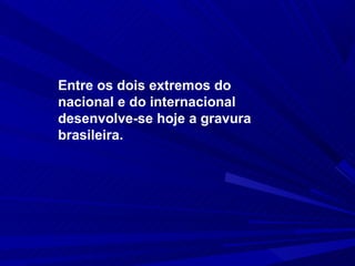 Entre os dois extremos do
nacional e do internacional
desenvolve-se hoje a gravura
brasileira.
 