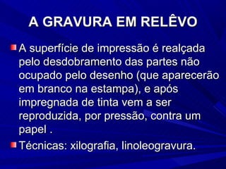 A GRAVURA EM RELÊVO
A superfície de impressão é realçada
pelo desdobramento das partes não
ocupado pelo desenho (que aparecerão
em branco na estampa), e após
impregnada de tinta vem a ser
reproduzida, por pressão, contra um
papel .
Técnicas: xilografia, linoleogravura.
 