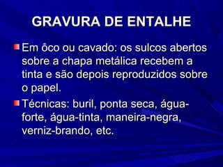 GRAVURA DE ENTALHE
Em ôco ou cavado: os sulcos abertos
sobre a chapa metálica recebem a
tinta e são depois reproduzidos sobre
o papel.
Técnicas: buril, ponta seca, água-
forte, água-tinta, maneira-negra,
verniz-brando, etc.
 