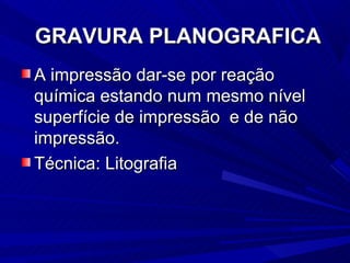 GRAVURA PLANOGRAFICA
A impressão dar-se por reação
química estando num mesmo nível
superfície de impressão e de não
impressão.
Técnica: Litografia
 