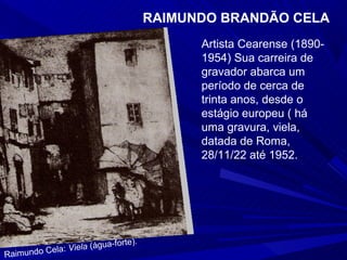 RAIMUNDO BRANDÃO CELA
                                            Artista Cearense (1890-
                                            1954) Sua carreira de
                                            gravador abarca um
                                            período de cerca de
                                            trinta anos, desde o
                                            estágio europeu ( há
                                            uma gravura, viela,
                                            datada de Roma,
                                            28/11/22 até 1952.




                               te).
          ela: Viela (água-for
Raimundo C
 