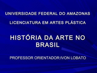 UNIVERSIDADE FEDERAL DO AMAZONAS

 LICENCIATURA EM ARTES PLÁSTICA



 HISTÓRIA DA ARTE NO
       BRASIL

 PROFESSOR ORIENTADOR:IVON LOBATO
 