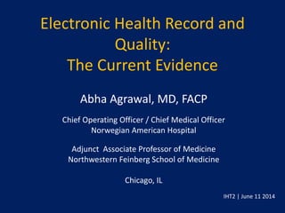 Electronic Health Record and
Quality:
The Current Evidence
Abha Agrawal, MD, FACP
Chief Operating Officer / Chief Medical Officer
Norwegian American Hospital
Adjunct Associate Professor of Medicine
Northwestern Feinberg School of Medicine
Chicago, IL
IHT2 | June 11 2014
 