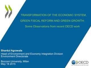 Shardul Agrawala
Head of Environment and Economy Integration Division
Environment Directorate
Bocconi University, Milan
May 18 2015
TRANSFORMATION OF THE ECONOMIC SYSTEM,
GREEN FISCAL REFORM AND GREEN GROWTH:
Some Observations from recent OECD work
 