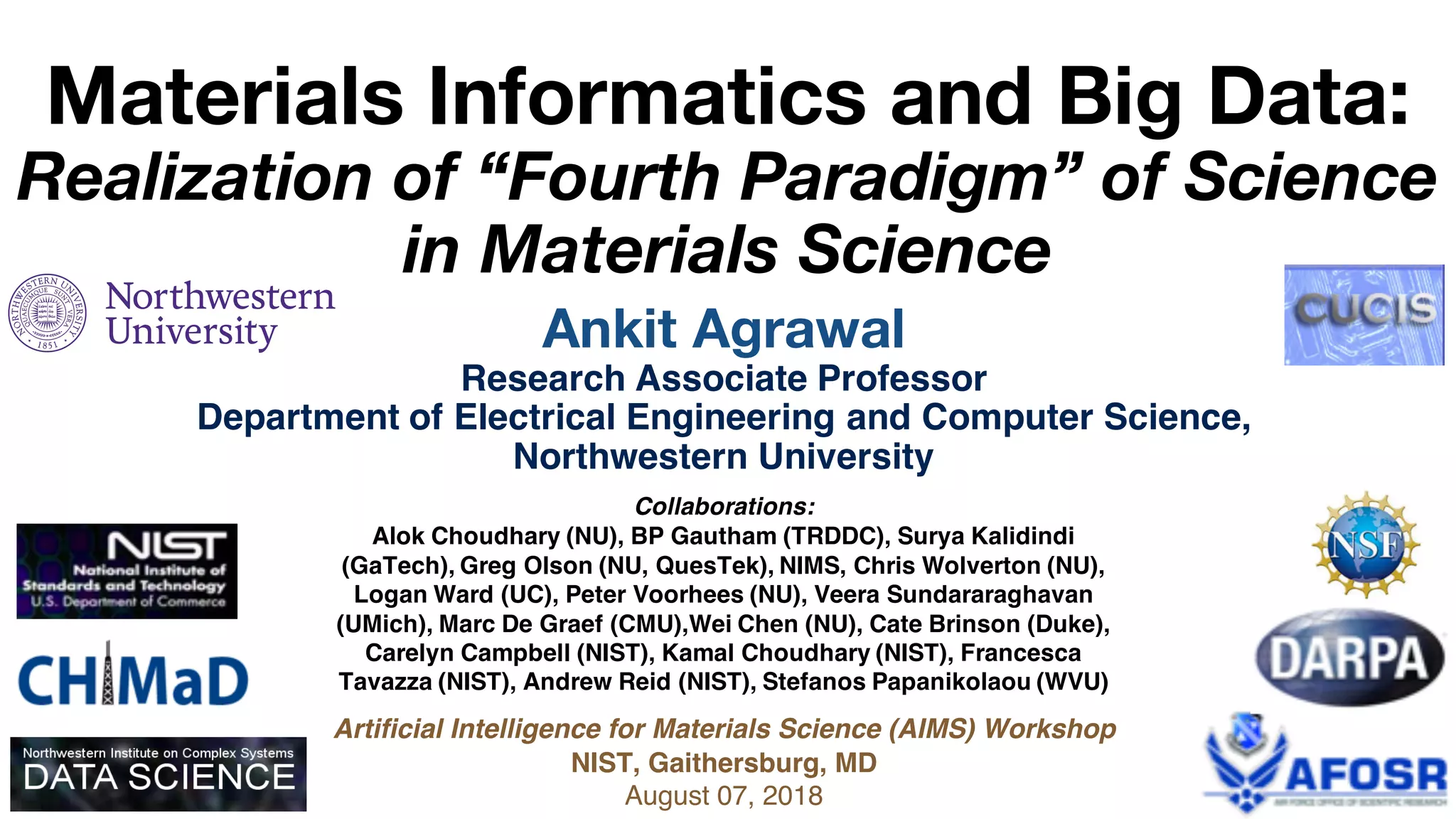 Ankit Agrawal
Research Associate Professor
Department of Electrical Engineering and Computer Science,
Northwestern University
Materials Informatics and Big Data:
Realization of “Fourth Paradigm” of Science
in Materials Science
Collaborations:
Alok Choudhary (NU), BP Gautham (TRDDC), Surya Kalidindi
(GaTech), Greg Olson (NU, QuesTek), NIMS, Chris Wolverton (NU),
Logan Ward (UC), Peter Voorhees (NU), Veera Sundararaghavan
(UMich), Marc De Graef (CMU),Wei Chen (NU), Cate Brinson (Duke),
Carelyn Campbell (NIST), Kamal Choudhary (NIST), Francesca
Tavazza (NIST), Andrew Reid (NIST), Stefanos Papanikolaou (WVU)
Artificial Intelligence for Materials Science (AIMS) Workshop
NIST, Gaithersburg, MD
August 07, 2018
 