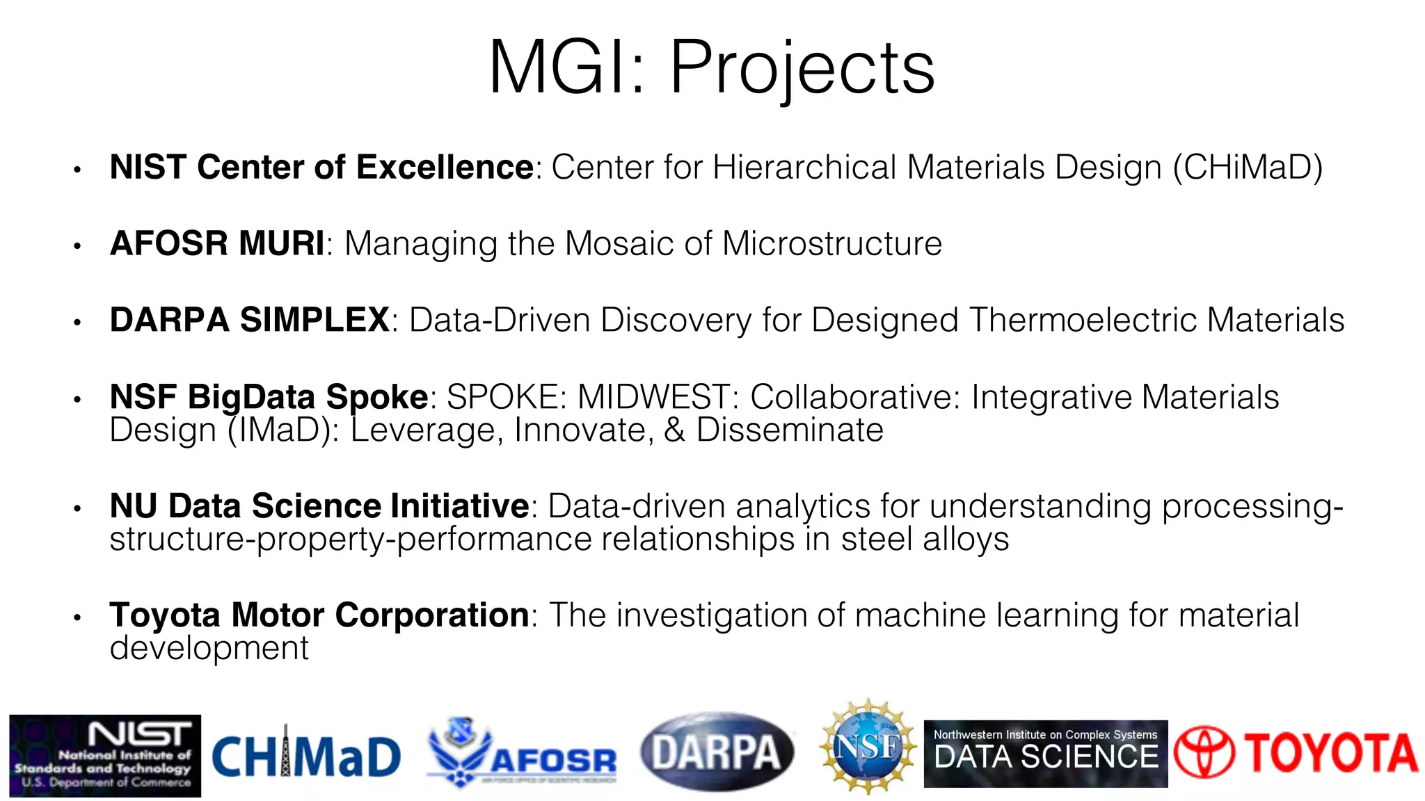 • NIST Center of Excellence: Center for Hierarchical Materials Design (CHiMaD)
• AFOSR MURI: Managing the Mosaic of Microstructure
• DARPA SIMPLEX: Data-Driven Discovery for Designed Thermoelectric Materials
• NSF BigData Spoke: SPOKE: MIDWEST: Collaborative: Integrative Materials
Design (IMaD): Leverage, Innovate, & Disseminate
• NU Data Science Initiative: Data-driven analytics for understanding processing-
structure-property-performance relationships in steel alloys
• Toyota Motor Corporation: The investigation of machine learning for material
development
MGI: Projects
 