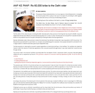 Aflind Kojri"",I', , ,,,ult on Indi'
AAP KE PAAP: Rs 60,000 bribe to the Delhi voter
on MARCH 7, 2014 in POLITICS
KOjri"",I: Indi'" biggest sc,m
BYARUN AGRAWAL
The purpose of these serialized articles is to do an expose on Arvind Kejriwal who is misleading
the innocent people of this country on the issue of corruption for promoting his selfish agenda,
He has never been serious on the issue of eradicating corruption,
The Opening Quote of the manifesto of AAPwhich is a Letter of Pledge (Sankalp Patra),
Wa Khokle Dave, Na )hote Wadey, Saach ki Rajneeti, Swaraj Ka Sankalp" (NO HOLLOW
CLAIMS,NO FALSE PROMISE POLITICS OF THE TRUTH, PLEDGE OF SWARAJ)
Arvind Kejriwal, who has built his campaign on truth, integrity and an anti-corruption movement,
is himself guilty of lying and bribing the electorate by making a false promise of giving a benefit
cf Rs 60,000 per household (in Delhi) for those paying electricity bill cf Rs 2000 per month,
The first article of this series focuses on bribing the Delhi electorate with a false promise of enriching them by around Rs 60,000, It was the
largest bribe that was ever offered to the electorate by any party, be it in cash or in kind, The bribe was notto be paid from corporate donations
based on crony capitalism but from the public exchequer by increasing the debt of the future generations,
Kejriwal, deliberately made a false promise to reduce the electricity bill by half when he knew that it was impossible to fulfill the promise, This
false promise was laced with his usual rhetoric on corruption and profiteering by the corporetes. Hence people believed him and voted for him
in Iarge numbers to create the electorate upset of post independent India,
The false assurance on reducing the consumer's (voters) expenditure on electricity by half was in the manifesto, The manifesto also stated the
manner in which the reduction of electricity expenditure of the consumers would be brought about. It was never stated that it would be done
through subsidy,
The promise made in the electoral manifesto (summary) taken from the website of AAP is reproduced: Delhi's consumers have been getting
infiated bills due to malpractices by Dtscoms. AAP promises a reduction of consumers' electricity expenditure by 50%, This will be done by
ordering
• audit of discerns
• rectifying infiated bills and
• getting electricity bills checked by independent agencies, Licences would be cancelled of any discerns that refuse the audit
The assurance was in the form of a promise and was not a casual assurance, It was not only in the nature of a contract but an actual contract.
Kejriwal promised the electorate of Delhi that every consumer of electricity would incur 50% less expenditure in return for their vote, It was a set
of promises, A unilateral offer was made by Kejriwal which could be accepted by performance by the voter by voting for him,
The statement in the manifesto was not a bland statement but was a promise, This solemn promise was made by a man who swears by his own
honesty, by a man who was an associate ofthe honest Anna Hazare (till he ditched him by means which many say were dishonest means), by the
honesty of an income tax commissioner who could have earned crores (not that he is not a crore pati thrice over), It was a promise of a man
who calls every politician of every other party as corrupt and has built his entire campaign on honesty, Honesty, he claims s the only asset he
has!
According to the promise, if the electricity bill of the household of the voter was a modest Rs 2000 per month, he would gain Rs 12000 every
year, as his bill would be slashed by 50% (saving cf Rs 1000/pm for 12 months), The benefit cf Rs 12,000 per annum translates into a benefit of Rs
60,000 for the five years that he would be in office,
If Kejrlwal's promise was an arithmetic impossibility (as will be shown later), then the promise was a false promise without any intention of
performing it. It was a fraud, And the fraud was committed to bribe and cheat the voter,
Kejriwal promise was false and an arithmetic impossibility but before the fact of his making the electricity issue the key election issue,
 