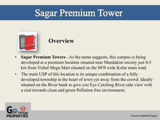 Overview

• Sagar Premium Towers - As the name suggests, this campus is being
  developed at a premium location situated near Mandakini society just 0.5
  km from Vishal Mega Mart situated on the 80'ft wide Kolar main road.
• The main USP of this location is its unique combination of a fully
  developed township in the heart of town yet away from the crowd. Ideally
  situated on the River bank to give you Eye Catching River side view with
  a zeal towards clean and green Pollution free environment.




                                                              Powered @MP09 Digital
 