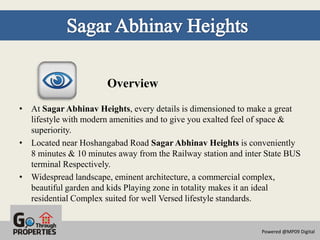 Overview
• At Sagar Abhinav Heights, every details is dimensioned to make a great
  lifestyle with modern amenities and to give you exalted feel of space &
  superiority.
• Located near Hoshangabad Road Sagar Abhinav Heights is conveniently
  8 minutes & 10 minutes away from the Railway station and inter State BUS
  terminal Respectively.
• Widespread landscape, eminent architecture, a commercial complex,
  beautiful garden and kids Playing zone in totality makes it an ideal
  residential Complex suited for well Versed lifestyle standards.


                                                               Powered @MP09 Digital
 