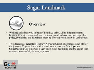 Overview
• We hope this finds you in best of health & spirit. Life's finest moments
  begin with a nice home and since you are proud to have one, we hope that
  peace, prosperity and happiness must be flowing relentlessly in your abode.

• Two decades of relentless journey. Agrawal Group of companies set off for
  the journey 25 years back with a small venture named M/s Agrawal
  Construction Co. This was a very auspicious beginning and the group then
  ventured successfully in many spheres.




                                                                  Powered @MP09 Digital
 