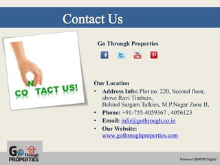 Go Through Properties




Our Location
• Address Info: Plot no. 220, Second floor,
  above Ravi Timbers,
  Behind Sargam Talkies, M.P.Nagar Zone II,
• Phone: +91-755-4059367 , 4056123
• Email: info@gothrough.co.in
• Our Website:
  www.gothroughproperties.com


                                Powered @MP09 Digital
 