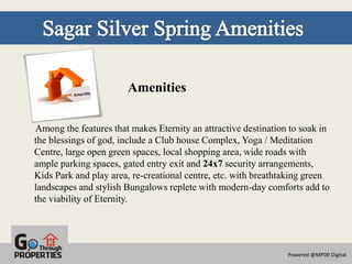 Amenities

Among the features that makes Eternity an attractive destination to soak in
the blessings of god, include a Club house Complex, Yoga / Meditation
Centre, large open green spaces, local shopping area, wide roads with
ample parking spaces, gated entry exit and 24x7 security arrangements,
Kids Park and play area, re-creational centre, etc. with breathtaking green
landscapes and stylish Bungalows replete with modern-day comforts add to
the viability of Eternity.




                                                                Powered @MP09 Digital
 