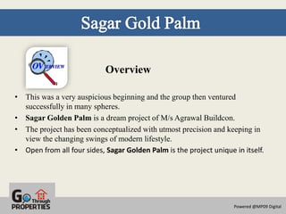 Overview

• This was a very auspicious beginning and the group then ventured
  successfully in many spheres.
• Sagar Golden Palm is a dream project of M/s Agrawal Buildcon.
• The project has been conceptualized with utmost precision and keeping in
  view the changing swings of modern lifestyle.
• Open from all four sides, Sagar Golden Palm is the project unique in itself.




                                                                    Powered @MP09 Digital
 