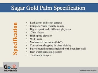 •   Lush green and clean campus
Specification
                •   Complete vastu friendly colony
                •   Big size park and children’s play area
                •   Club House
                •   High speed elevator
                •   Wi-Fi zone
                •   Modernized Securities (24x7)
                •   Convenient shopping in close vicinity
                •   Fully secured campus enclosed with boundary wall
                •   Rain water harvesting system
                •   Landscape campus




                                                               Powered @MP09 Digital
 