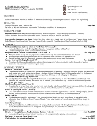 Rishubh Ryan Agrawal
720 Northwestern Ave, West Lafayette, IN 47906
OBJECTIVE
To obtain a full-time position in the field of information technology with an emphasis on data analysis and engineering.
EDUCATION
Purdue University, West Lafayette, IN May 2019
Bachelor of Science in Computer Information Technology with Minor in Management
TECHNICAL SKILLS
Relevant Coursework: Object Oriented Programming, System Analysis & Design, Managing Information Technology
Projects, Statistics, Software Development for Mobile Computers, Advanced Analysis and Design
Programming Languages and Tools: Python, SQL, Java, HTML, CSS, JSON, XML, SPSS, Mongo DB, VMware, Visual Studio
Code, Microsoft Excel, PowerPoint, Word, and Project, Windows, macOS, Visual Paradigm, SharePoint, Jira, Sqlite3, MySQL
EXPERIENCE
Platform and Systems Delivery Intern at Footlocker, Milwaukee, WI Jun- Aug 2018
• Managed and enhanced newly developed Configuration Management database in SharePoint
• Coordinated IT projects related to cloud and infrastructure
Analyst Intern at Achillion Pharmaceutical, New Haven, CT Jul- Aug 2017
• Analyzed articles for key data and populated a database used to help provide new treatments for rare diseases
• Wrote python script to identify keywords in articles, and update sqlite3 database with appropriate data
• Queried database using SQL for specific instances, and created reports to give to upper management
Summer Intern at Iris Logic, Fremont, CA Jun -Aug 2014
• Wrote Junit Test Cases and tested launch readiness of complex point of sales system that is used by thousands of retailers
• Discovered and documented numerous bugs in Excel
ACADEMIC PROJECTS
Reddit to Twitter Data Pipeline
• Created an ETL pipeline in Python which auto-accumulates thousands of posts from a subreddit, transforms the posts into tweets, and
sends out the tweet, while storing relevant data in a database. Utilized Reddit and Twitter’s API, as well as sqlite3 for the database.
Implemented threading in the extraction to increase speed and efficiency, as well as logging for debugging.
Command Line Interface Song Downloader
• Developed a customized python script which allows users to search for any song on YouTube and Soundcloud through your
command line, download the song, and upload it to an Amazon s3 bucket automatically. Utilized the BeautifulSoup, youtube-
dl, and boto3 libraries.
Chat Room Project, Purdue University
• Created a chat server and client using Java. Server is multi-threaded and allows multiple clients to connect. Utilized threading and
sockets. Client GUI is internationalized to allow for users from different countries to use the client.
Picnics R’ Us Project, Purdue University
• Led a team of four as scrum master to help implement an online ecommerce application for a fictional catering company. Created
use case, entity relationship, and deployment diagrams, as well as made a website for the company using Wix
Reddit Link Bot
• Developed an automated bot which tests if a user requested website is malicious or not and replies to the user with detailed
information about the different threats if present. Made in Python using Reddit’s API as well as the Beautiful Soup library for
scraping.
House Scraper Script
• Built customized python-based data collection web scraper, which automatically sifts through real-estate websites for houses
on sale, based on user criteria such as price points and square footage, and parses the data to Excel.
EXTRACURRICULARS
Director of IT, Alpha Kappa Psi, Professional Business Fraternity Mar- Jun 2017
• Managed and regularly maintain fraternity website, as well as responsible for updating outlook calendar
Boy Scouts of America, Eagle Scout Award March 2015
AWS Solutions Architect Certification Expected Dec 2019
agrawa48@purdue.edu
203-215-1231
www.linkedin.com/in/rishag
 