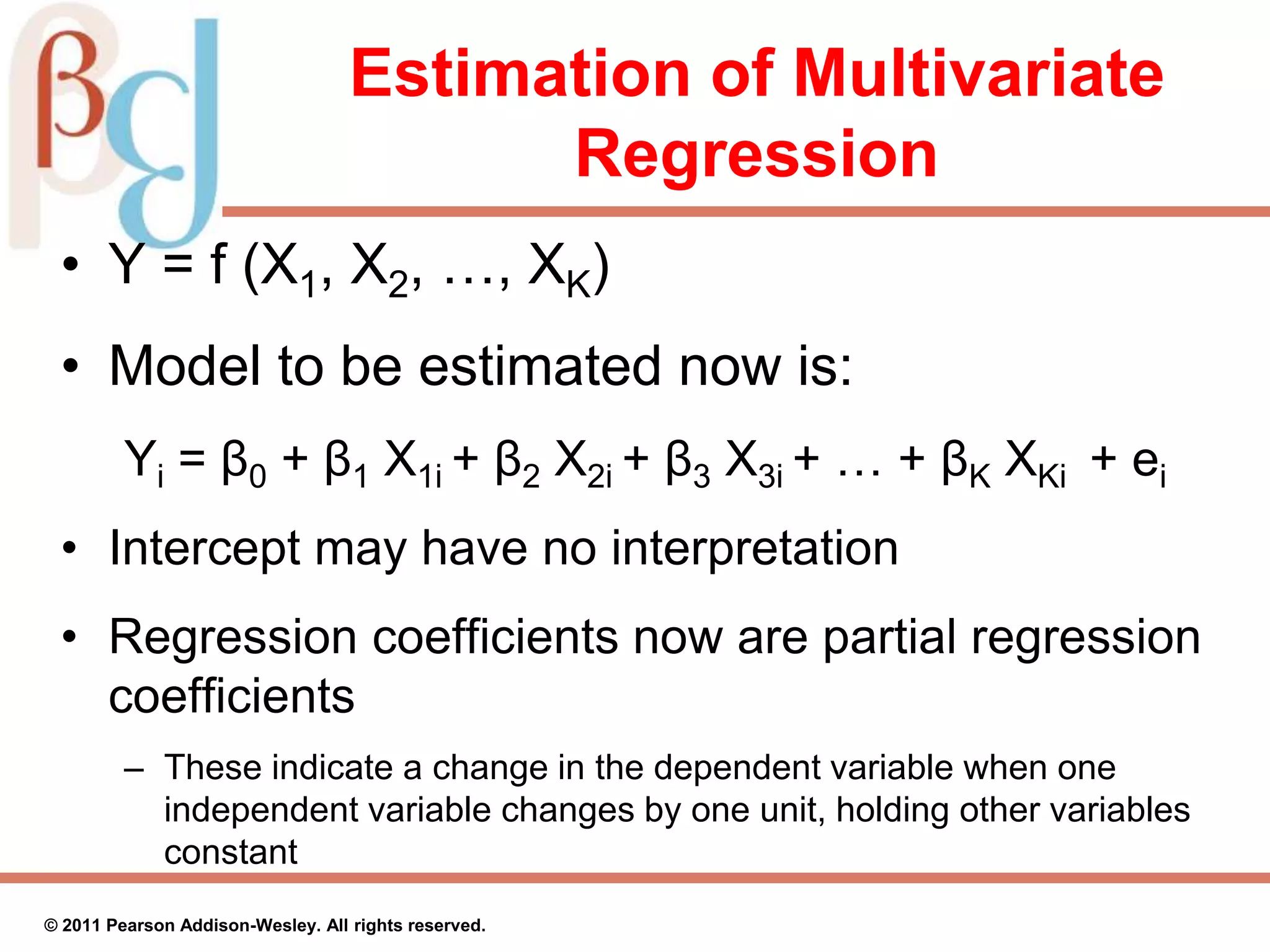 Estimation of Multivariate
Regression
• Y = f (X1, X2, …, XK)
• Model to be estimated now is:
Yi = β0 + β1 X1i + β2 X2i + β3 X3i + … + βK XKi + ei
• Intercept may have no interpretation
• Regression coefficients now are partial regression
coefficients
– These indicate a change in the dependent variable when one
independent variable changes by one unit, holding other variables
constant
© 2011 Pearson Addison-Wesley. All rights reserved.
 