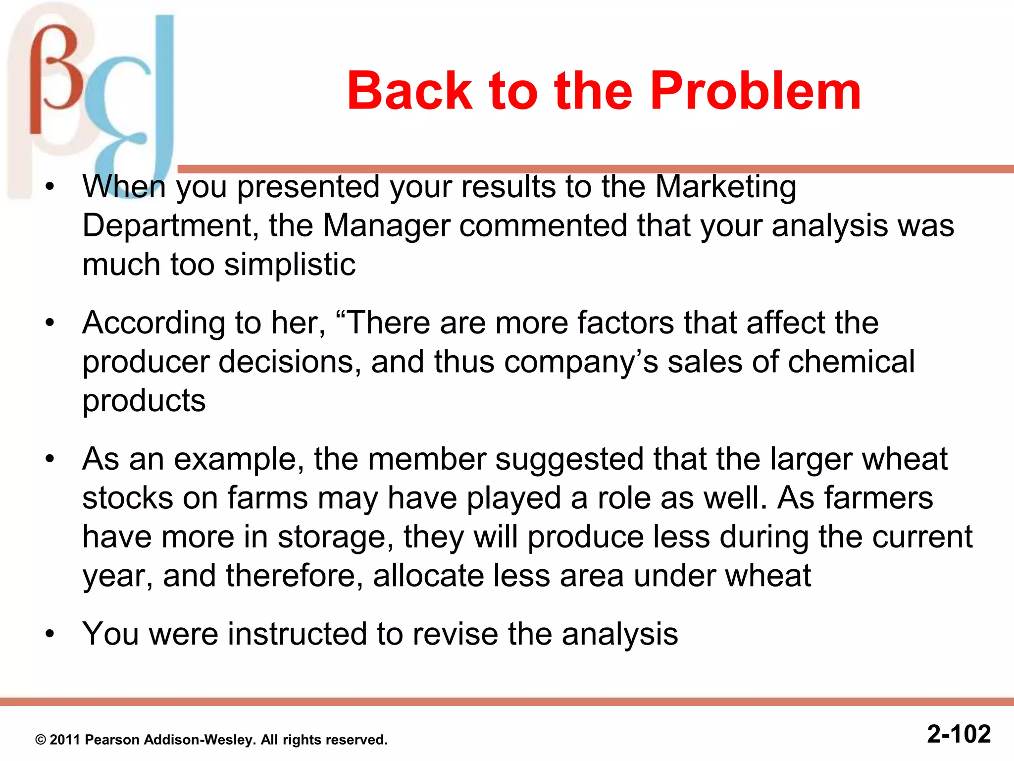 Back to the Problem
• When you presented your results to the Marketing
Department, the Manager commented that your analysis was
much too simplistic
• According to her, “There are more factors that affect the
producer decisions, and thus company’s sales of chemical
products
• As an example, the member suggested that the larger wheat
stocks on farms may have played a role as well. As farmers
have more in storage, they will produce less during the current
year, and therefore, allocate less area under wheat
• You were instructed to revise the analysis
2-102© 2011 Pearson Addison-Wesley. All rights reserved.
 