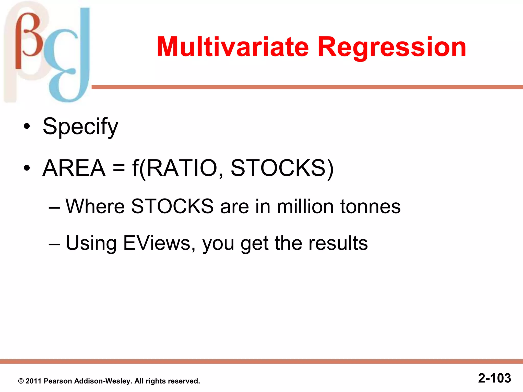 Multivariate Regression
• Specify
• AREA = f(RATIO, STOCKS)
– Where STOCKS are in million tonnes
– Using EViews, you get the results
2-103© 2011 Pearson Addison-Wesley. All rights reserved.
 