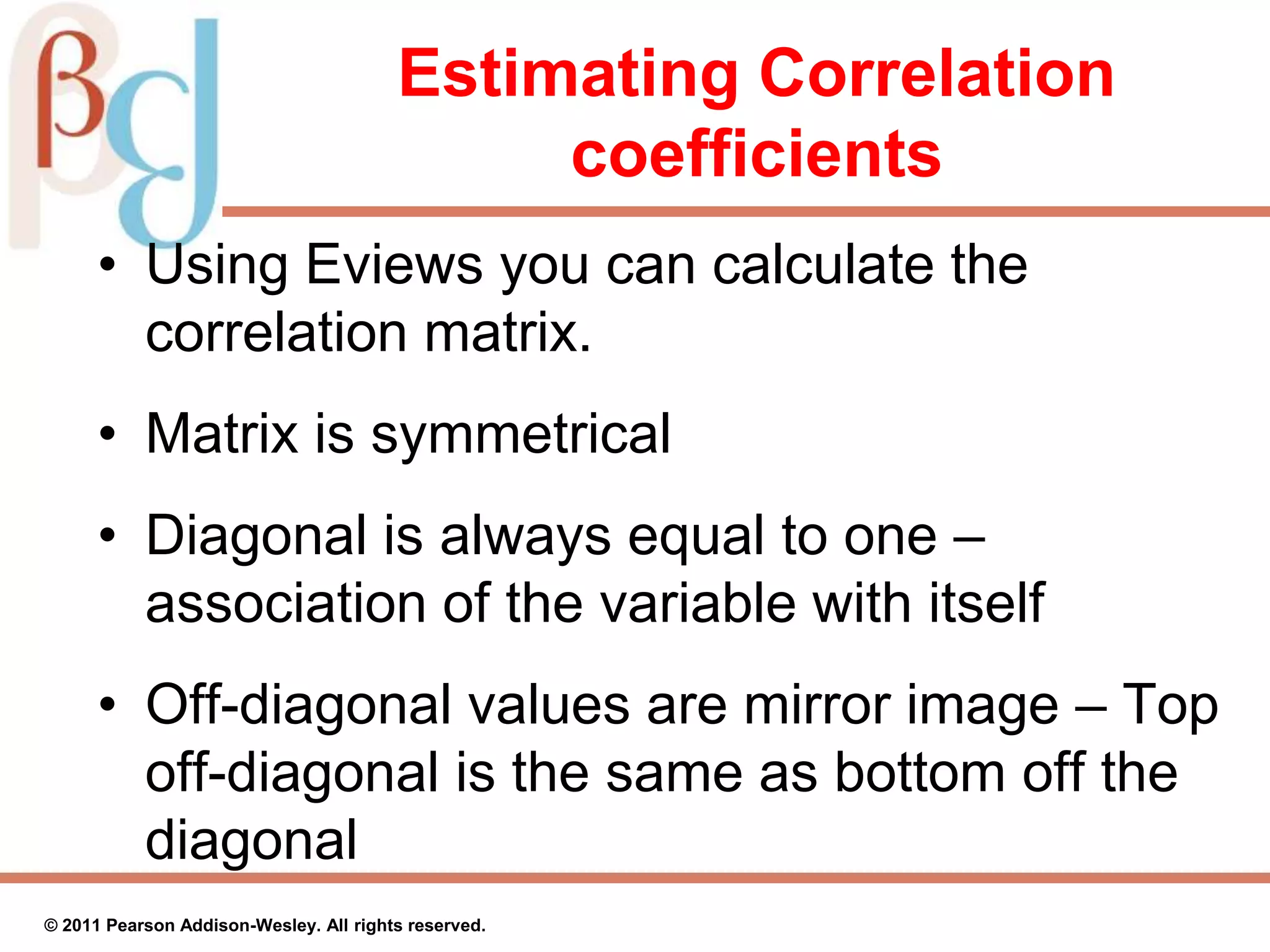 Estimating Correlation
coefficients
• Using Eviews you can calculate the
correlation matrix.
• Matrix is symmetrical
• Diagonal is always equal to one –
association of the variable with itself
• Off-diagonal values are mirror image – Top
off-diagonal is the same as bottom off the
diagonal
© 2011 Pearson Addison-Wesley. All rights reserved.
 