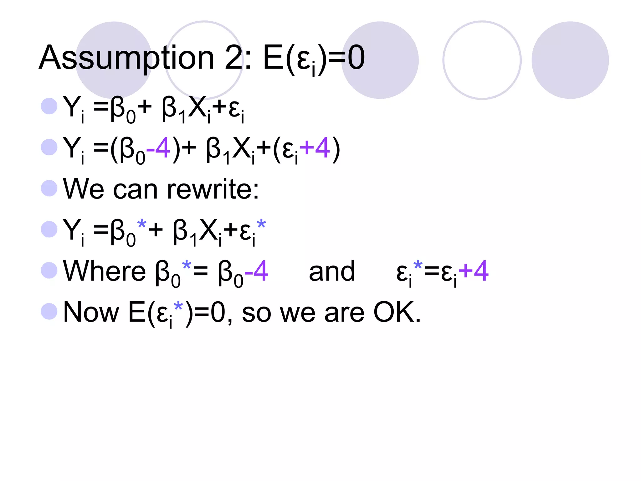 Assumption 2: E(εi)=0
Yi =β0+ β1Xi+εi
Yi =(β0-4)+ β1Xi+(εi+4)
We can rewrite:
Yi =β0*+ β1Xi+εi*
Where β0*= β0-4 and εi*=εi+4
Now E(εi*)=0, so we are OK.
 