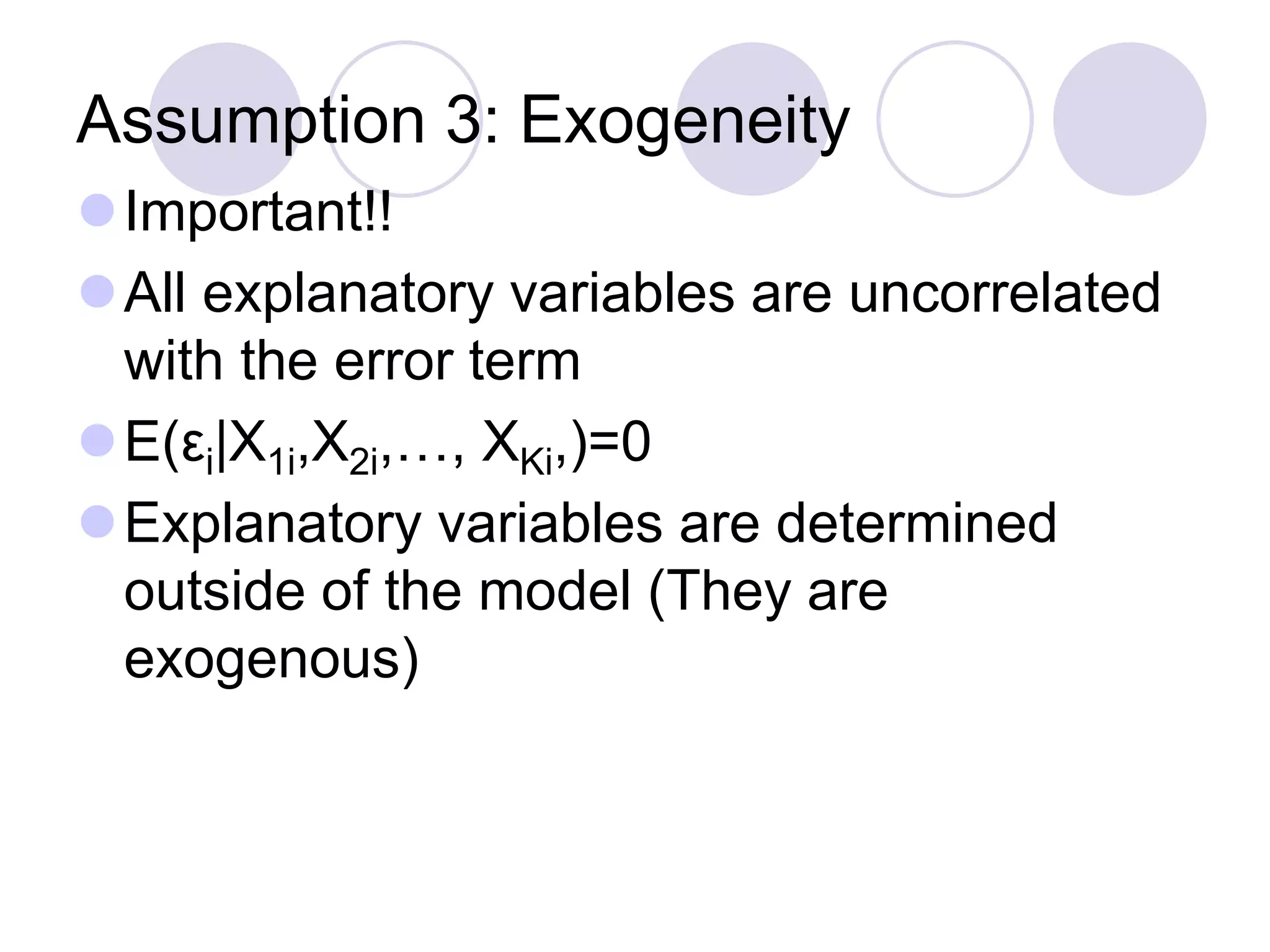 Assumption 3: Exogeneity
Important!!
All explanatory variables are uncorrelated
with the error term
E(εi|X1i,X2i,…, XKi,)=0
Explanatory variables are determined
outside of the model (They are
exogenous)
 