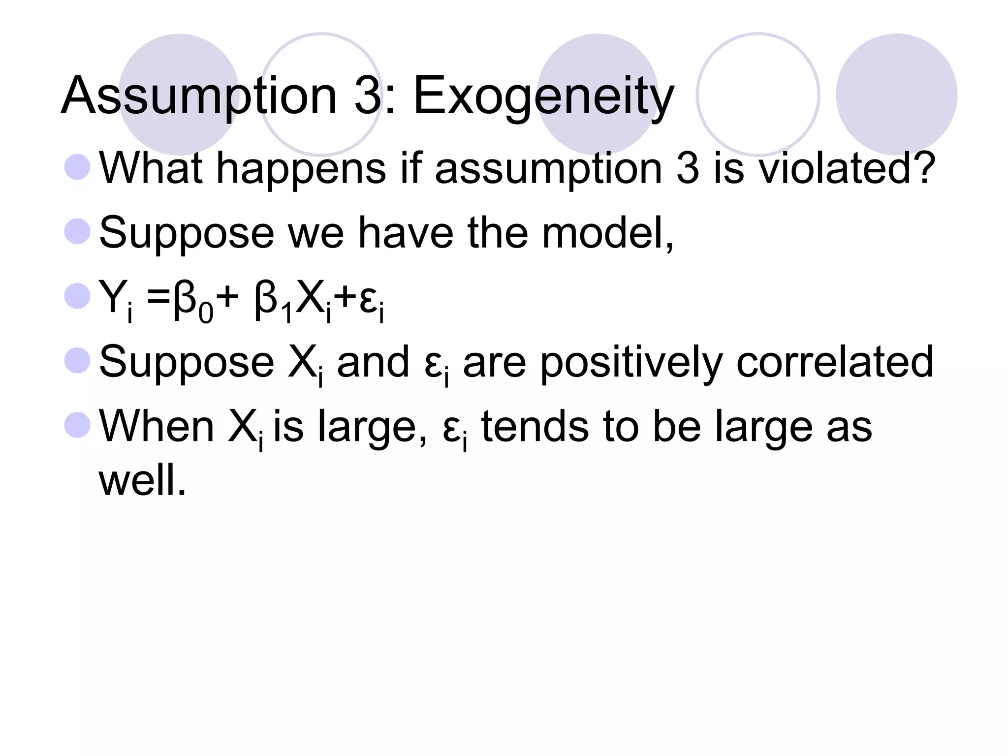 Assumption 3: Exogeneity
What happens if assumption 3 is violated?
Suppose we have the model,
Yi =β0+ β1Xi+εi
Suppose Xi and εi are positively correlated
When Xi is large, εi tends to be large as
well.
 