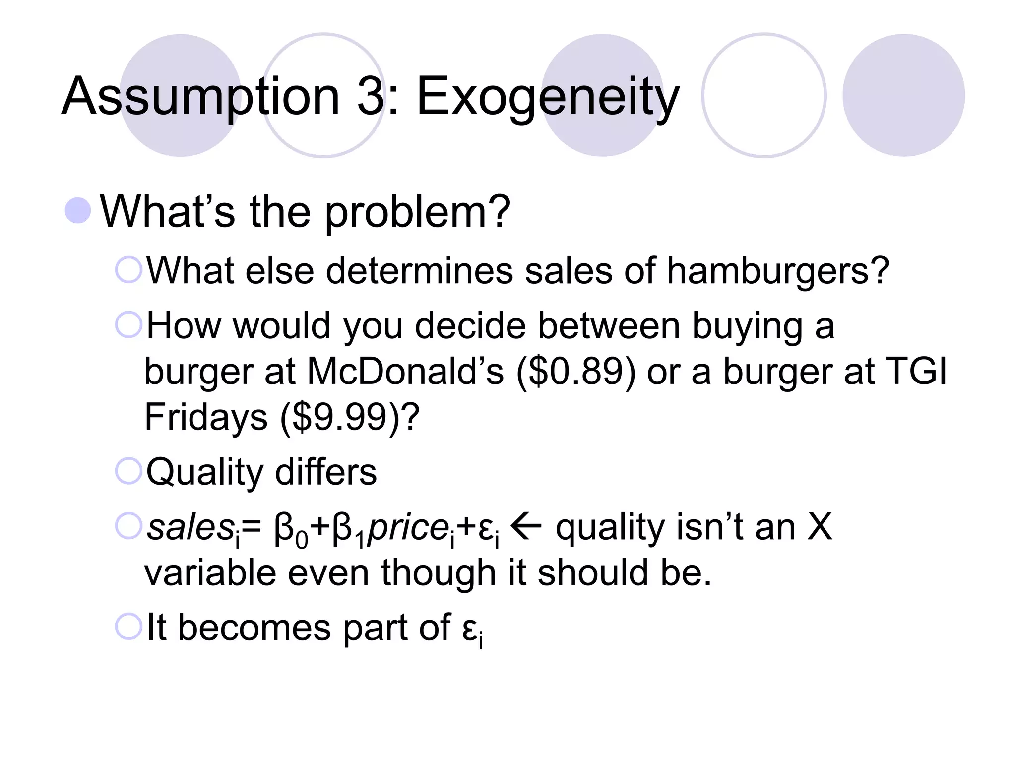 Assumption 3: Exogeneity
What’s the problem?
What else determines sales of hamburgers?
How would you decide between buying a
burger at McDonald’s ($0.89) or a burger at TGI
Fridays ($9.99)?
Quality differs
salesi= β0+β1pricei+εi  quality isn’t an X
variable even though it should be.
It becomes part of εi
 