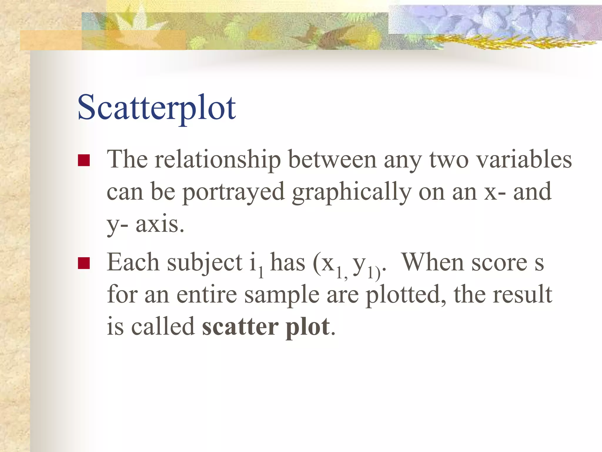 Scatterplot
 The relationship between any two variables
can be portrayed graphically on an x- and
y- axis.
 Each subject i1 has (x1, y1). When score s
for an entire sample are plotted, the result
is called scatter plot.
 