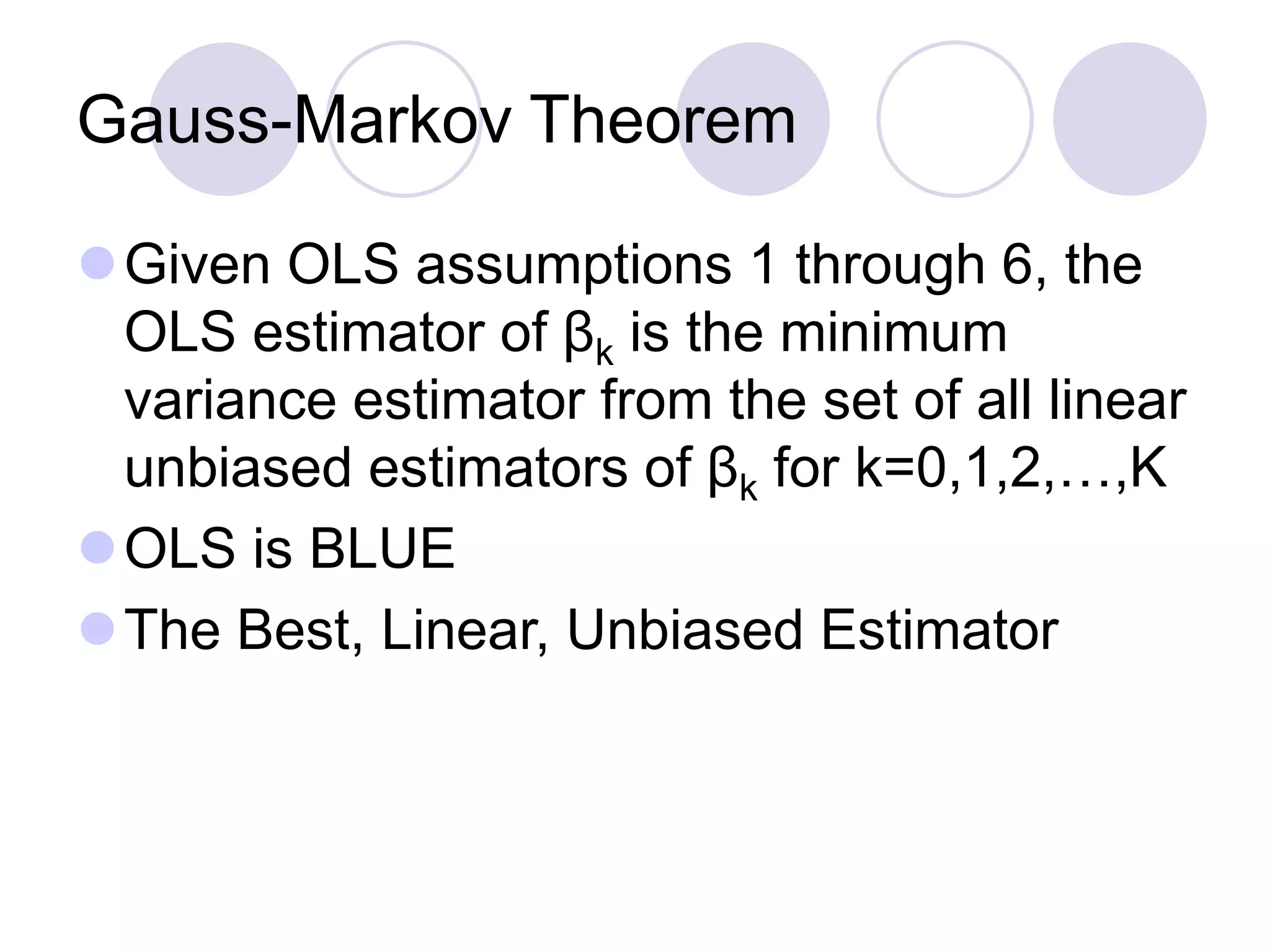 Gauss-Markov Theorem
Given OLS assumptions 1 through 6, the
OLS estimator of βk is the minimum
variance estimator from the set of all linear
unbiased estimators of βk for k=0,1,2,…,K
OLS is BLUE
The Best, Linear, Unbiased Estimator
 