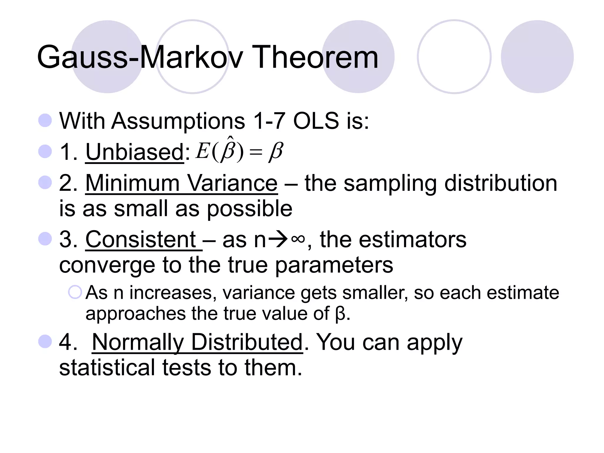 Gauss-Markov Theorem
 With Assumptions 1-7 OLS is:
 1. Unbiased:
 2. Minimum Variance – the sampling distribution
is as small as possible
 3. Consistent – as n∞, the estimators
converge to the true parameters
As n increases, variance gets smaller, so each estimate
approaches the true value of β.
 4. Normally Distributed. You can apply
statistical tests to them.
 )ˆ(E
 