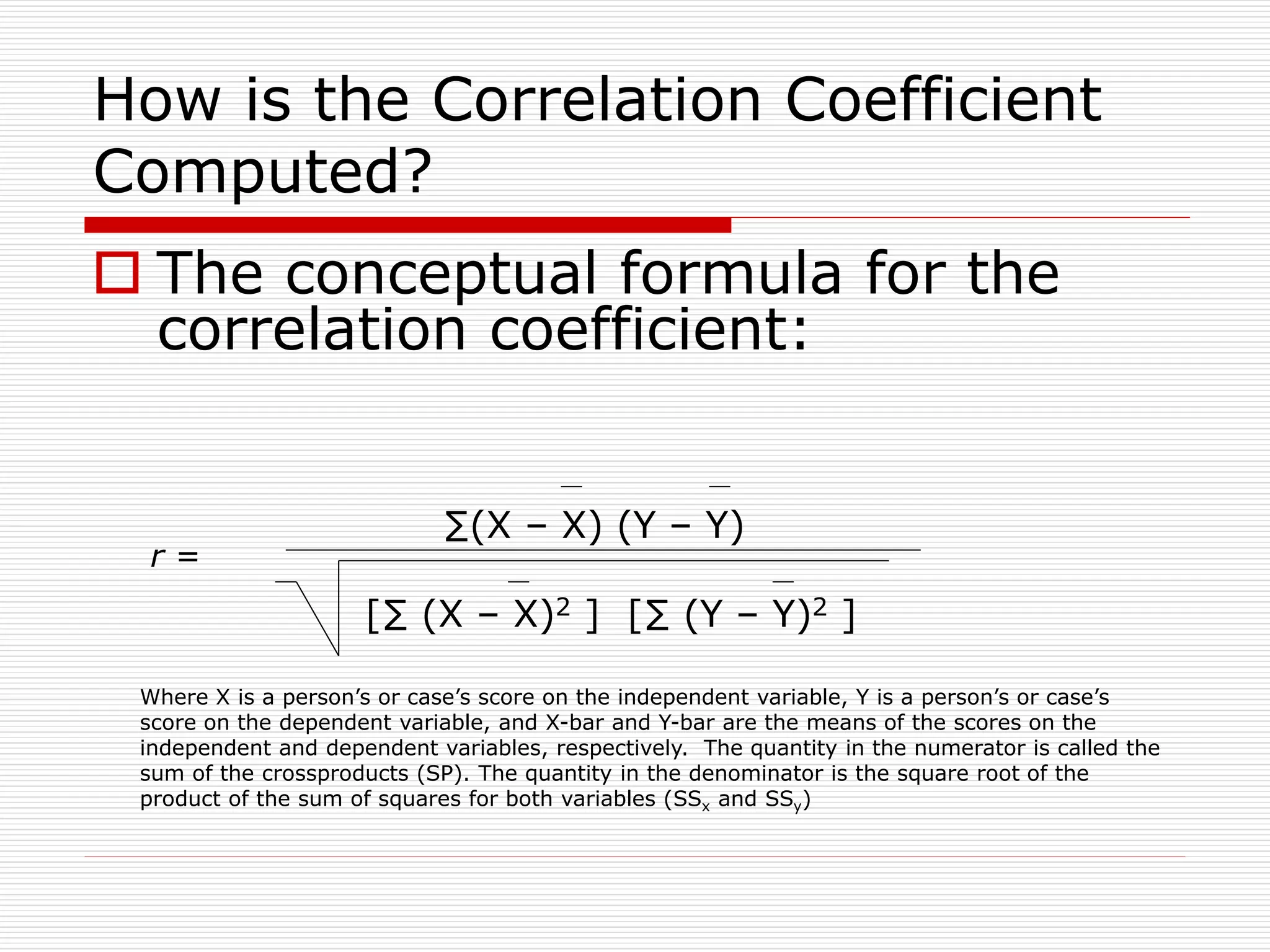 How is the Correlation Coefficient
Computed?
 The conceptual formula for the
correlation coefficient:
∑(X – X) (Y – Y)
[∑ (X – X)2 ] [∑ (Y – Y)2 ]
Where X is a person’s or case’s score on the independent variable, Y is a person’s or case’s
score on the dependent variable, and X-bar and Y-bar are the means of the scores on the
independent and dependent variables, respectively. The quantity in the numerator is called the
sum of the crossproducts (SP). The quantity in the denominator is the square root of the
product of the sum of squares for both variables (SSx and SSy)
r =
 