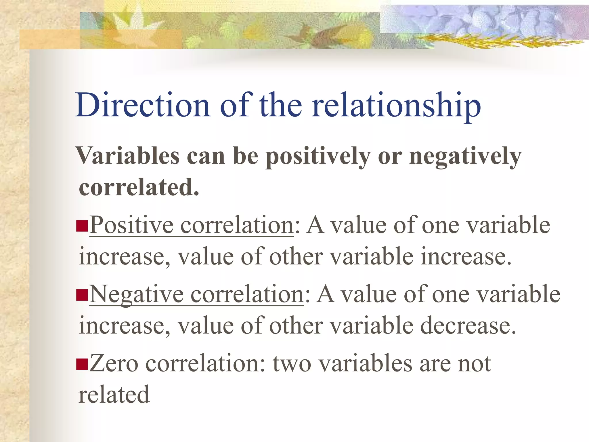 Direction of the relationship
Variables can be positively or negatively
correlated.
Positive correlation: A value of one variable
increase, value of other variable increase.
Negative correlation: A value of one variable
increase, value of other variable decrease.
Zero correlation: two variables are not
related
 