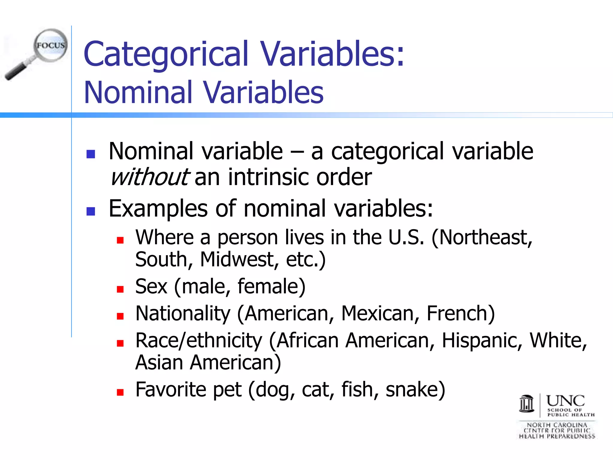 Categorical Variables:
Nominal Variables
 Nominal variable – a categorical variable
without an intrinsic order
 Examples of nominal variables:
 Where a person lives in the U.S. (Northeast,
South, Midwest, etc.)
 Sex (male, female)
 Nationality (American, Mexican, French)
 Race/ethnicity (African American, Hispanic, White,
Asian American)
 Favorite pet (dog, cat, fish, snake)
 
