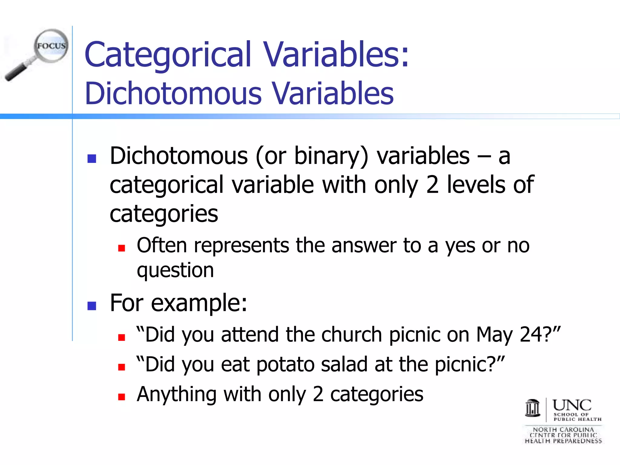 Categorical Variables:
Dichotomous Variables
 Dichotomous (or binary) variables – a
categorical variable with only 2 levels of
categories
 Often represents the answer to a yes or no
question
 For example:
 “Did you attend the church picnic on May 24?”
 “Did you eat potato salad at the picnic?”
 Anything with only 2 categories
 