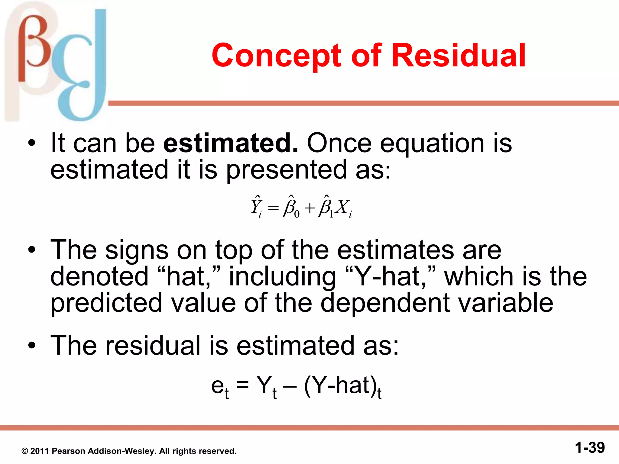 Concept of Residual
• It can be estimated. Once equation is
estimated it is presented as:
• The signs on top of the estimates are
denoted “hat,” including “Y-hat,” which is the
predicted value of the dependent variable
• The residual is estimated as:
et = Yt – (Y-hat)t
1-39© 2011 Pearson Addison-Wesley. All rights reserved.
ii XY 10
ˆˆˆ  
 