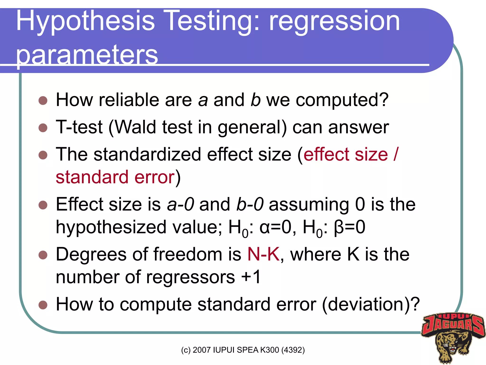 (c) 2007 IUPUI SPEA K300 (4392)
Hypothesis Testing: regression
parameters
 How reliable are a and b we computed?
 T-test (Wald test in general) can answer
 The standardized effect size (effect size /
standard error)
 Effect size is a-0 and b-0 assuming 0 is the
hypothesized value; H0: α=0, H0: β=0
 Degrees of freedom is N-K, where K is the
number of regressors +1
 How to compute standard error (deviation)?
 