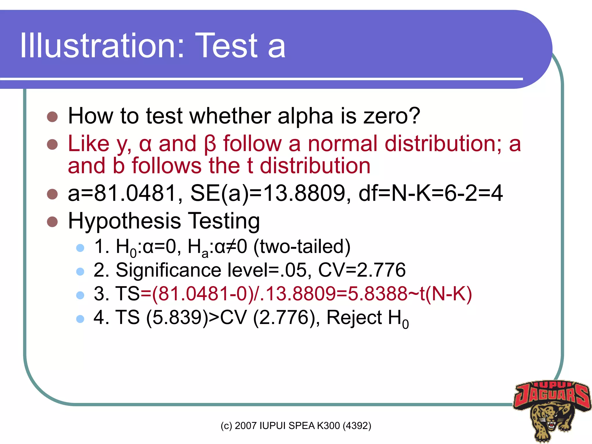 (c) 2007 IUPUI SPEA K300 (4392)
Illustration: Test a
 How to test whether alpha is zero?
 Like y, α and β follow a normal distribution; a
and b follows the t distribution
 a=81.0481, SE(a)=13.8809, df=N-K=6-2=4
 Hypothesis Testing
 1. H0:α=0, Ha:α≠0 (two-tailed)
 2. Significance level=.05, CV=2.776
 3. TS=(81.0481-0)/.13.8809=5.8388~t(N-K)
 4. TS (5.839)>CV (2.776), Reject H0
 
