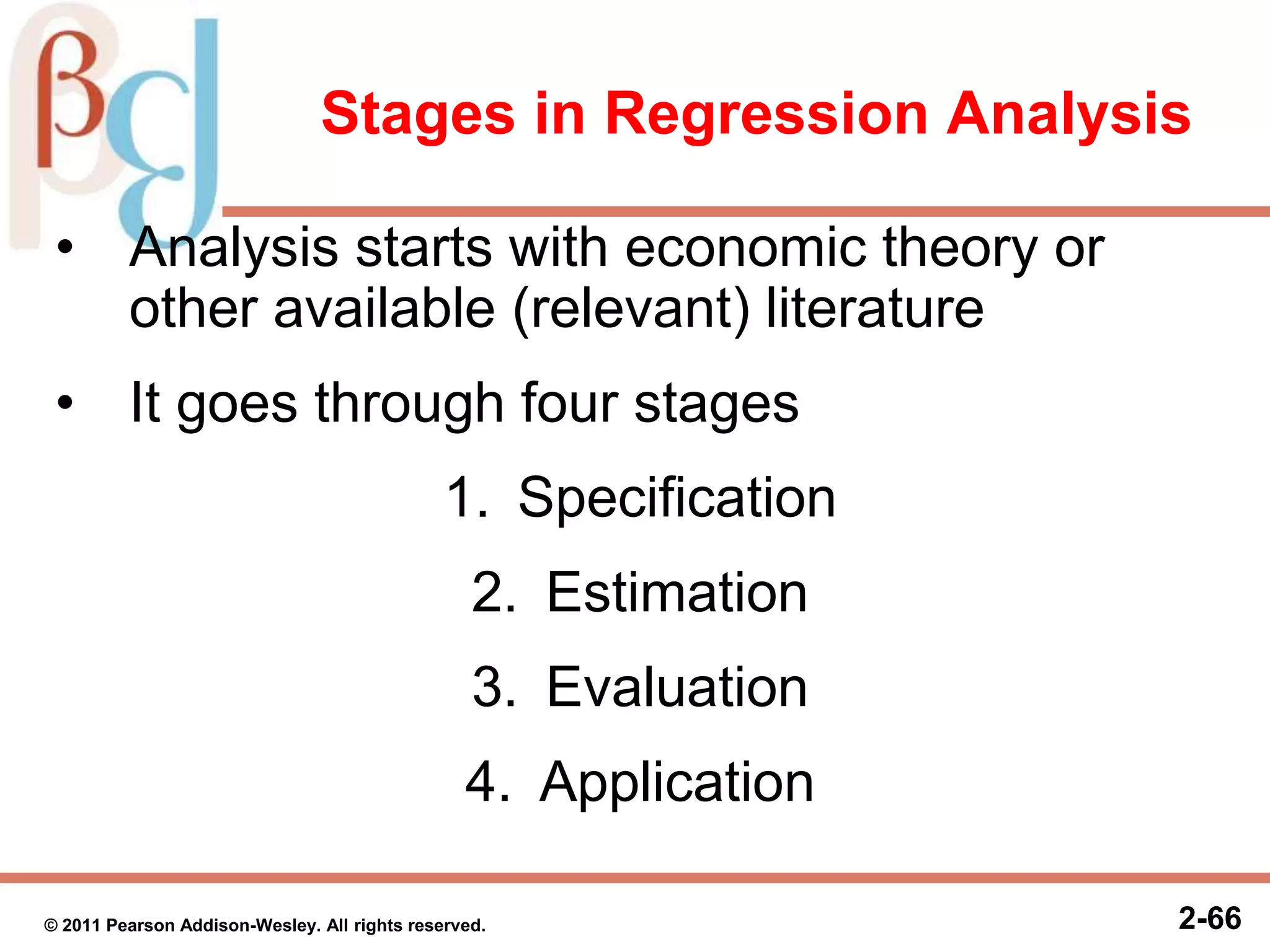2-66
Stages in Regression Analysis
• Analysis starts with economic theory or
other available (relevant) literature
• It goes through four stages
1. Specification
2. Estimation
3. Evaluation
4. Application
© 2011 Pearson Addison-Wesley. All rights reserved.
 