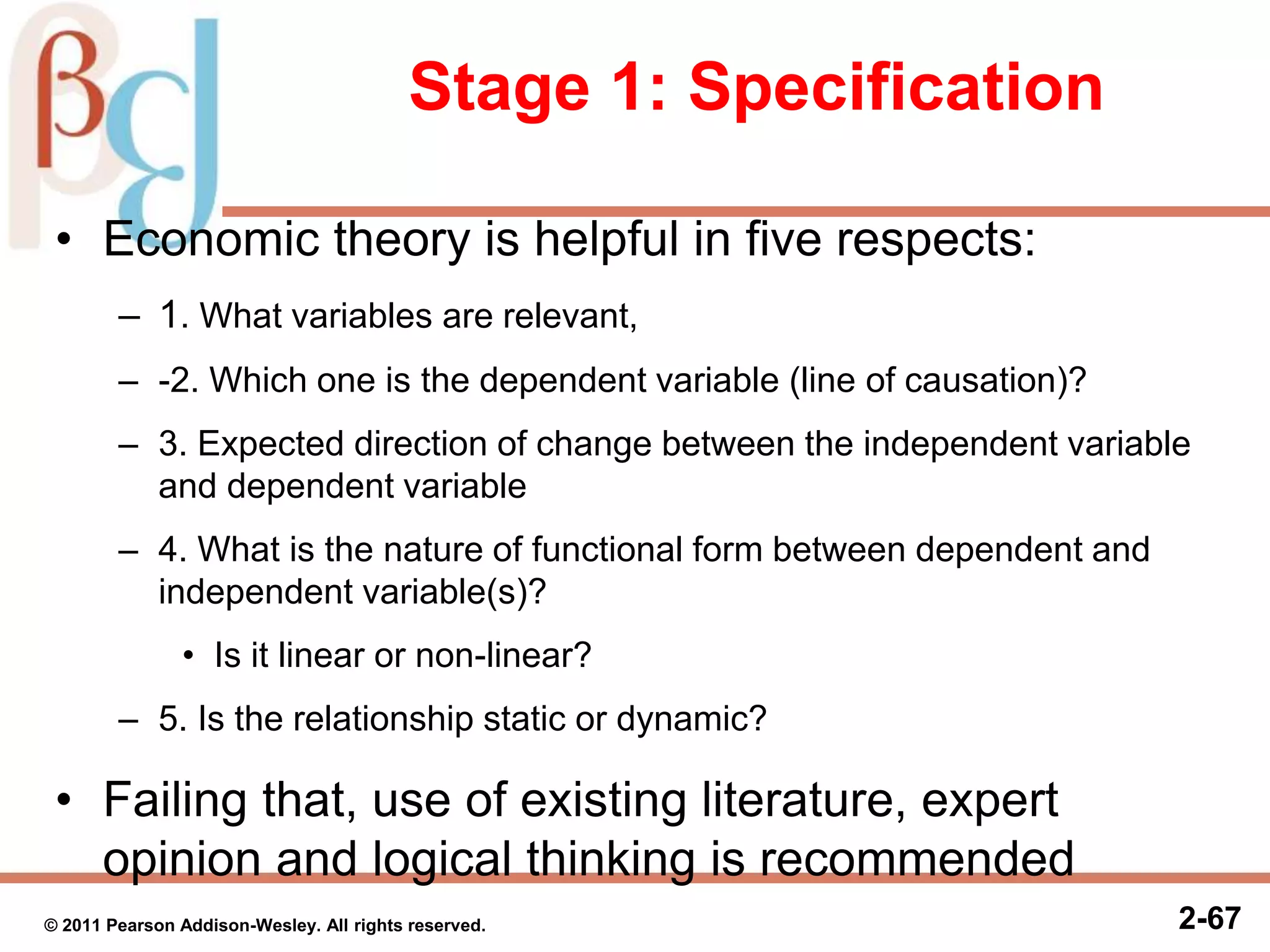 2-67
Stage 1: Specification
• Economic theory is helpful in five respects:
– 1. What variables are relevant,
– -2. Which one is the dependent variable (line of causation)?
– 3. Expected direction of change between the independent variable
and dependent variable
– 4. What is the nature of functional form between dependent and
independent variable(s)?
• Is it linear or non-linear?
– 5. Is the relationship static or dynamic?
• Failing that, use of existing literature, expert
opinion and logical thinking is recommended
© 2011 Pearson Addison-Wesley. All rights reserved.
 