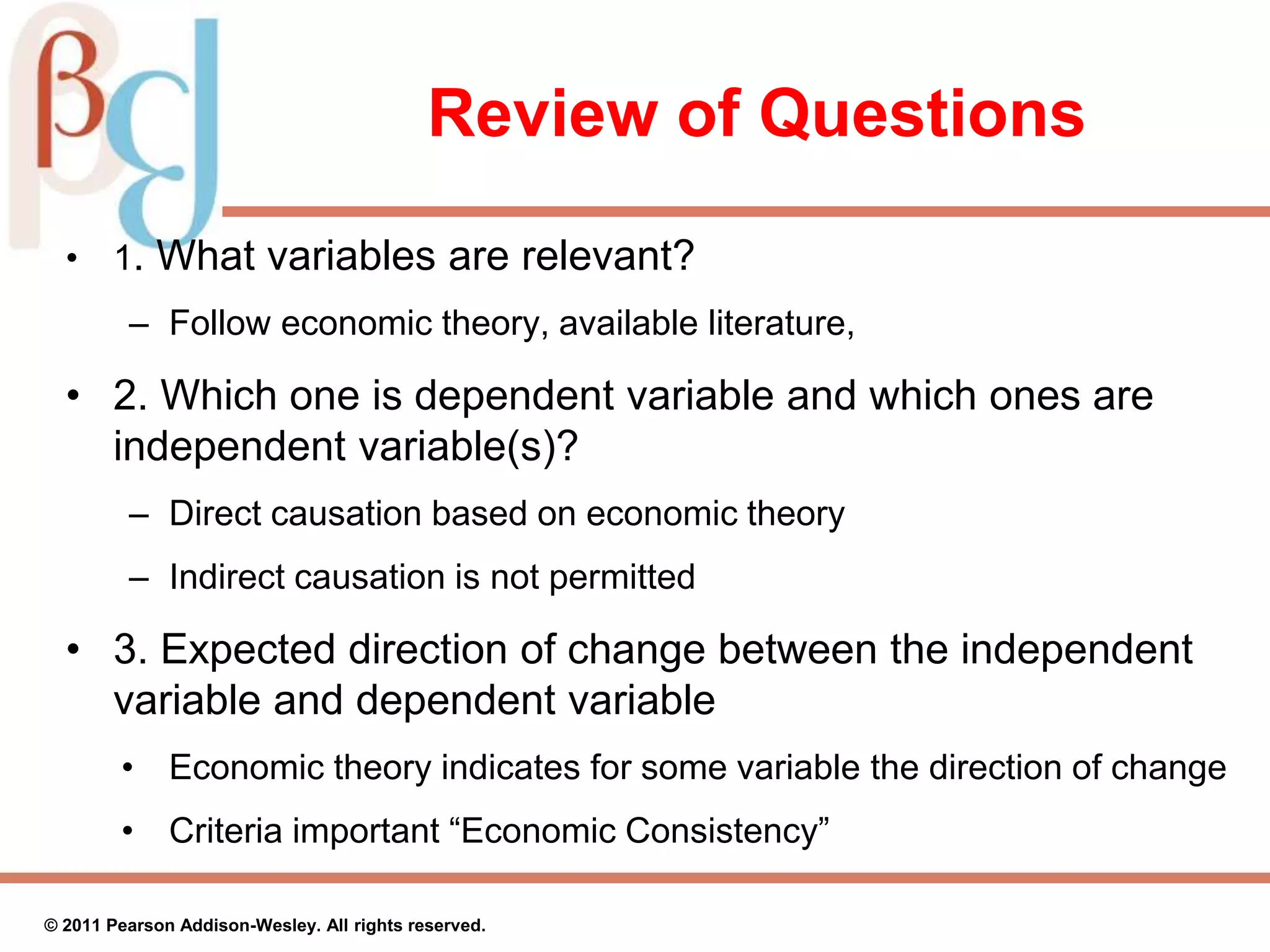 Review of Questions
• 1. What variables are relevant?
– Follow economic theory, available literature,
• 2. Which one is dependent variable and which ones are
independent variable(s)?
– Direct causation based on economic theory
– Indirect causation is not permitted
• 3. Expected direction of change between the independent
variable and dependent variable
• Economic theory indicates for some variable the direction of change
• Criteria important “Economic Consistency”
© 2011 Pearson Addison-Wesley. All rights reserved.
 