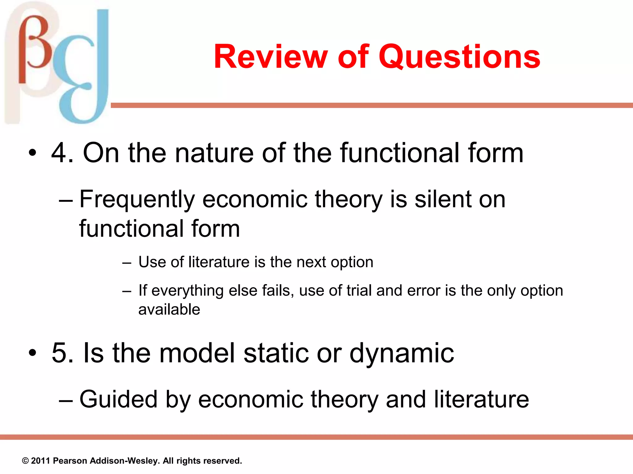 Review of Questions
• 4. On the nature of the functional form
– Frequently economic theory is silent on
functional form
– Use of literature is the next option
– If everything else fails, use of trial and error is the only option
available
• 5. Is the model static or dynamic
– Guided by economic theory and literature
© 2011 Pearson Addison-Wesley. All rights reserved.
 